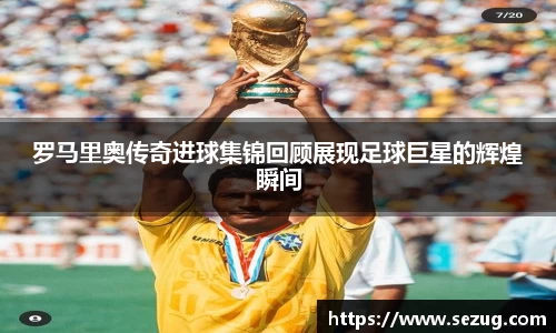 罗马里奥传奇进球集锦回顾展现足球巨星的辉煌瞬间