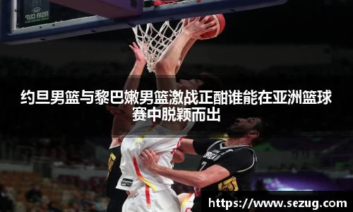 约旦男篮与黎巴嫩男篮激战正酣谁能在亚洲篮球赛中脱颖而出