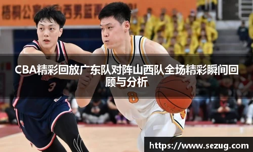 CBA精彩回放广东队对阵山西队全场精彩瞬间回顾与分析